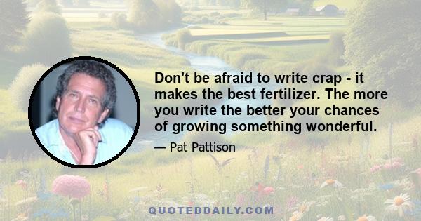 Don't be afraid to write crap - it makes the best fertilizer. The more you write the better your chances of growing something wonderful.