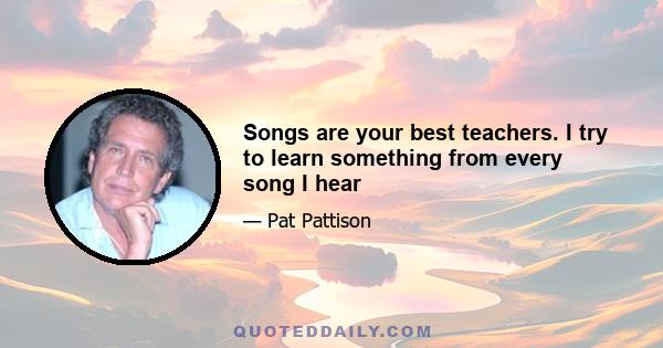 Songs are your best teachers. I try to learn something from every song I hear