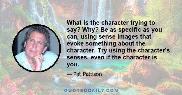 What is the character trying to say? Why? Be as specific as you can, using sense images that evoke something about the character. Try using the character's senses, even if the character is you.