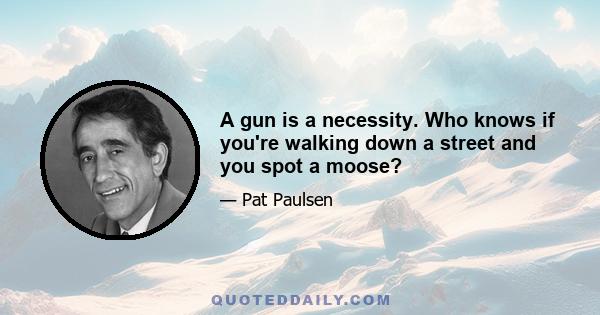 A gun is a necessity. Who knows if you're walking down a street and you spot a moose?