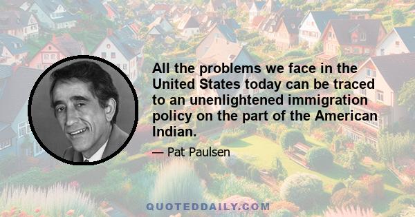 All the problems we face in the United States today can be traced to an unenlightened immigration policy on the part of the American Indian.