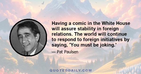 Having a comic in the White House will assure stability in foreign relations. The world will continue to respond to foreign initiatives by saying, 'You must be joking.'