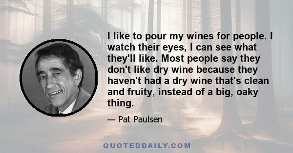 I like to pour my wines for people. I watch their eyes, I can see what they'll like. Most people say they don't like dry wine because they haven't had a dry wine that's clean and fruity, instead of a big, oaky thing.