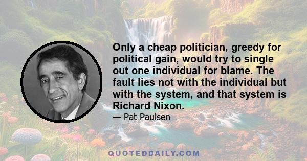 Only a cheap politician, greedy for political gain, would try to single out one individual for blame. The fault lies not with the individual but with the system, and that system is Richard Nixon.