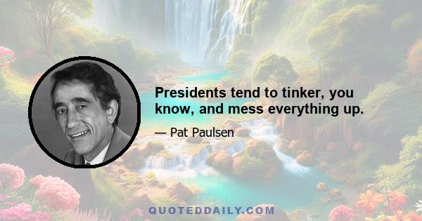 Presidents tend to tinker, you know, and mess everything up.