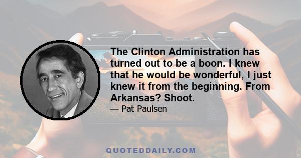 The Clinton Administration has turned out to be a boon. I knew that he would be wonderful, I just knew it from the beginning. From Arkansas? Shoot.