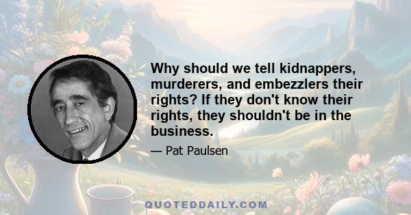 Why should we tell kidnappers, murderers, and embezzlers their rights? If they don't know their rights, they shouldn't be in the business.