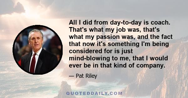 All I did from day-to-day is coach. That's what my job was, that's what my passion was, and the fact that now it's something I'm being considered for is just mind-blowing to me, that I would ever be in that kind of