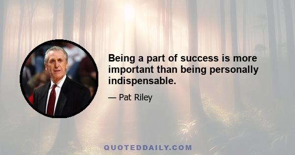 Being a part of success is more important than being personally indispensable.