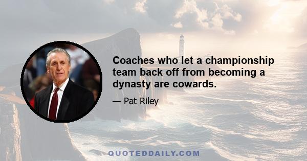 Coaches who let a championship team back off from becoming a dynasty are cowards.