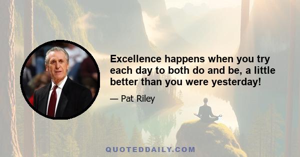 Excellence happens when you try each day to both do and be, a little better than you were yesterday!