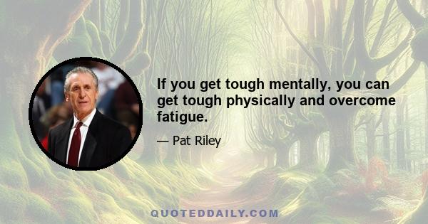 If you get tough mentally, you can get tough physically and overcome fatigue.