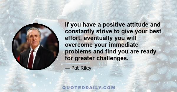 If you have a positive attitude and constantly strive to give your best effort, eventually you will overcome your immediate problems and find you are ready for greater challenges.