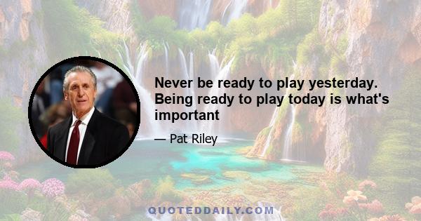 Never be ready to play yesterday. Being ready to play today is what's important