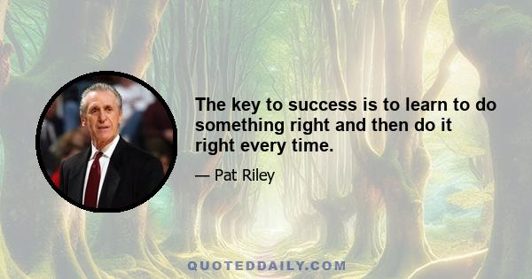 The key to success is to learn to do something right and then do it right every time.