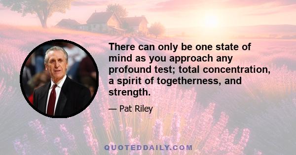 There can only be one state of mind as you approach any profound test; total concentration, a spirit of togetherness, and strength.