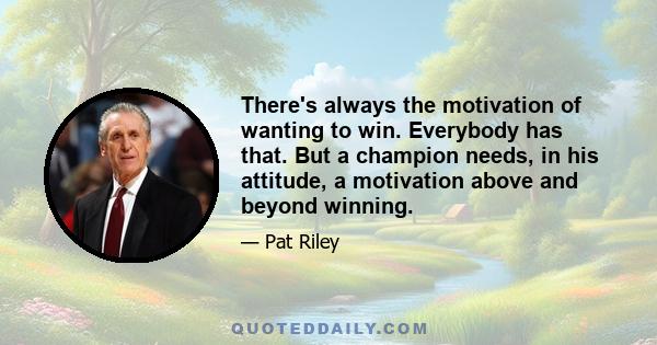 There's always the motivation of wanting to win. Everybody has that. But a champion needs, in his attitude, a motivation above and beyond winning.