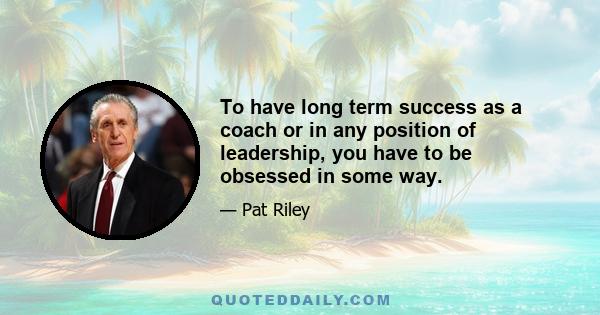 To have long term success as a coach or in any position of leadership, you have to be obsessed in some way.