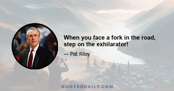 When you face a fork in the road, step on the exhilarator!