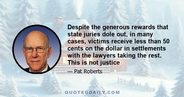 Despite the generous rewards that state juries dole out, in many cases, victims receive less than 50 cents on the dollar in settlements with the lawyers taking the rest. This is not justice