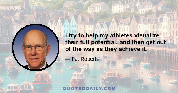 I try to help my athletes visualize their full potential, and then get out of the way as they achieve it.