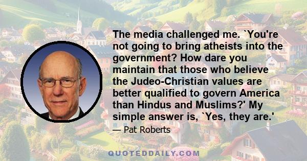 The media challenged me. `You're not going to bring atheists into the government? How dare you maintain that those who believe the Judeo-Christian values are better qualified to govern America than Hindus and Muslims?'