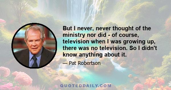 But I never, never thought of the ministry nor did - of course, television when I was growing up, there was no television. So I didn't know anything about it.