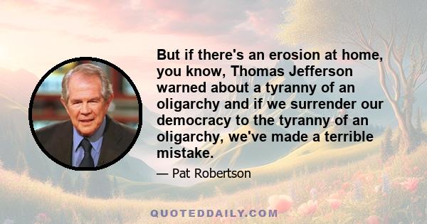 But if there's an erosion at home, you know, Thomas Jefferson warned about a tyranny of an oligarchy and if we surrender our democracy to the tyranny of an oligarchy, we've made a terrible mistake.