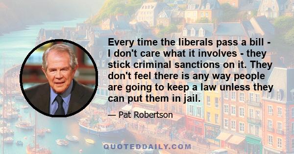 Every time the liberals pass a bill - I don't care what it involves - they stick criminal sanctions on it. They don't feel there is any way people are going to keep a law unless they can put them in jail.