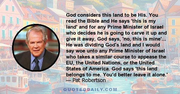 God considers this land to be His. You read the Bible and He says 'this is my land' and for any Prime Minister of Israel who decides he is going to carve it up and give it away, God says, 'no, this is mine'... He was