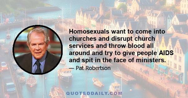 Homosexuals want to come into churches and disrupt church services and throw blood all around and try to give people AIDS and spit in the face of ministers.