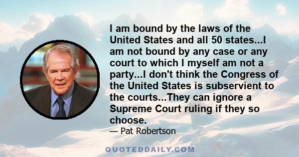 I am bound by the laws of the United States and all 50 states...I am not bound by any case or any court to which I myself am not a party...I don't think the Congress of the United States is subservient to the