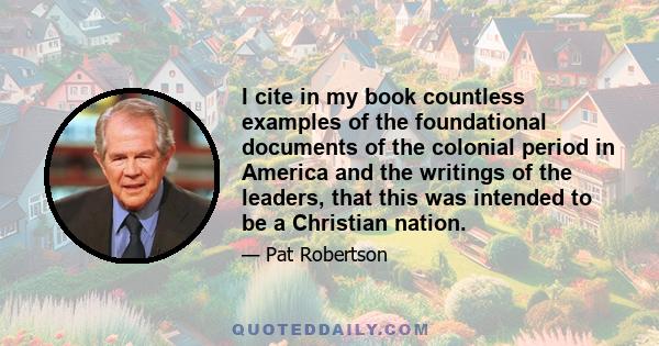 I cite in my book countless examples of the foundational documents of the colonial period in America and the writings of the leaders, that this was intended to be a Christian nation.