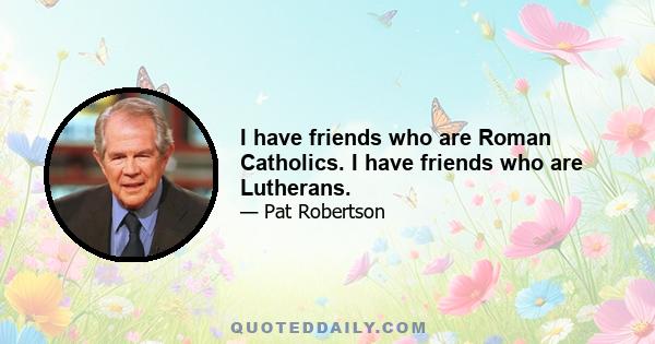 I have friends who are Roman Catholics. I have friends who are Lutherans.