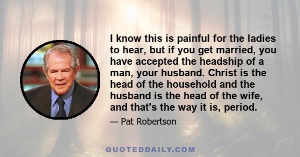 I know this is painful for the ladies to hear, but if you get married, you have accepted the headship of a man, your husband. Christ is the head of the household and the husband is the head of the wife, and that's the