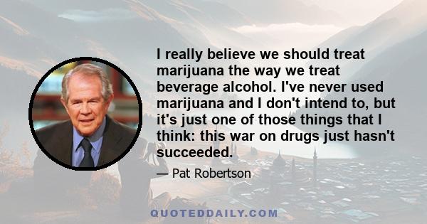 I really believe we should treat marijuana the way we treat beverage alcohol. I've never used marijuana and I don't intend to, but it's just one of those things that I think: this war on drugs just hasn't succeeded.