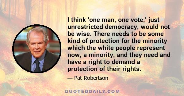 I think 'one man, one vote,' just unrestricted democracy, would not be wise. There needs to be some kind of protection for the minority which the white people represent now, a minority, and they need and have a right to 