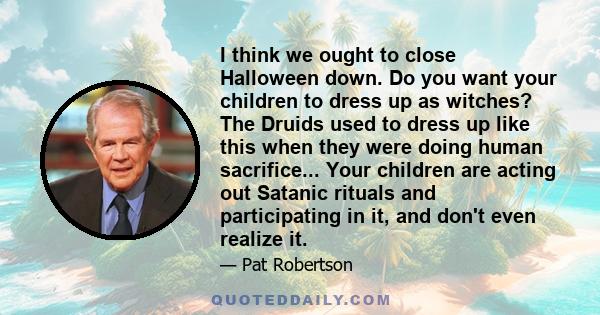 I think we ought to close Halloween down. Do you want your children to dress up as witches? The Druids used to dress up like this when they were doing human sacrifice... Your children are acting out Satanic rituals and