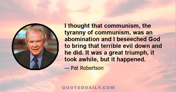 I thought that communism, the tyranny of communism, was an abomination and I beseeched God to bring that terrible evil down and he did. It was a great triumph, it took awhile, but it happened.