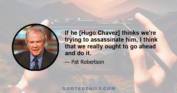 If he [Hugo Chavez] thinks we're trying to assassinate him, I think that we really ought to go ahead and do it.