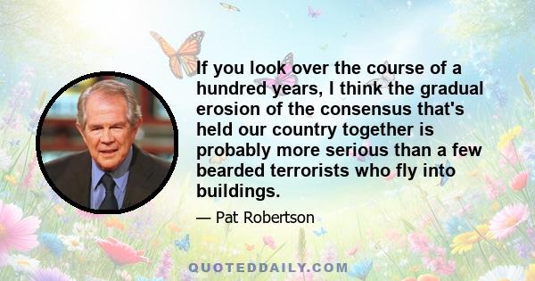 If you look over the course of a hundred years, I think the gradual erosion of the consensus that's held our country together is probably more serious than a few bearded terrorists who fly into buildings.