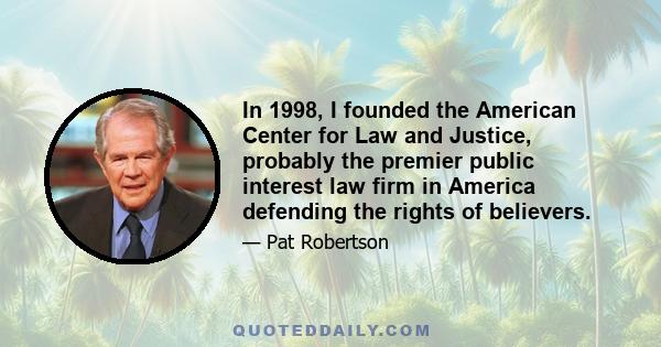 In 1998, I founded the American Center for Law and Justice, probably the premier public interest law firm in America defending the rights of believers.