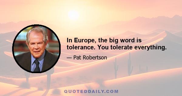 In Europe, the big word is tolerance. You tolerate everything.