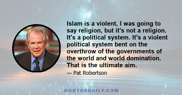 Islam is a violent, I was going to say religion, but it's not a religion. It's a political system. It's a violent political system bent on the overthrow of the governments of the world and world domination. That is the