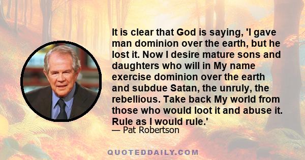 It is clear that God is saying, 'I gave man dominion over the earth, but he lost it. Now I desire mature sons and daughters who will in My name exercise dominion over the earth and subdue Satan, the unruly, the