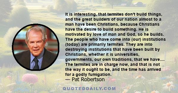 It is interesting, that termites don't build things, and the great builders of our nation almost to a man have been Christians, because Christians have the desire to build something. He is motivated by love of man and