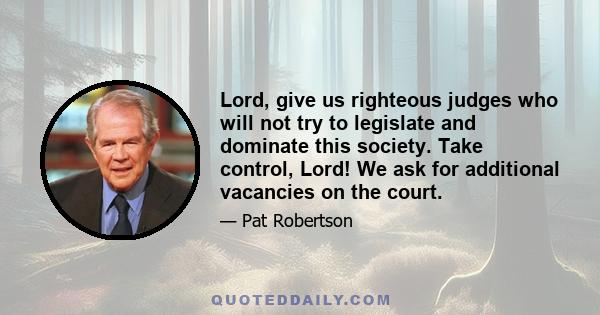 Lord, give us righteous judges who will not try to legislate and dominate this society. Take control, Lord! We ask for additional vacancies on the court.