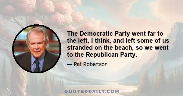 The Democratic Party went far to the left, I think, and left some of us stranded on the beach, so we went to the Republican Party.