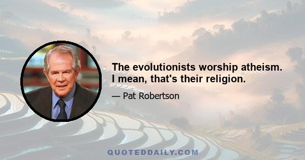 The evolutionists worship atheism. I mean, that's their religion.