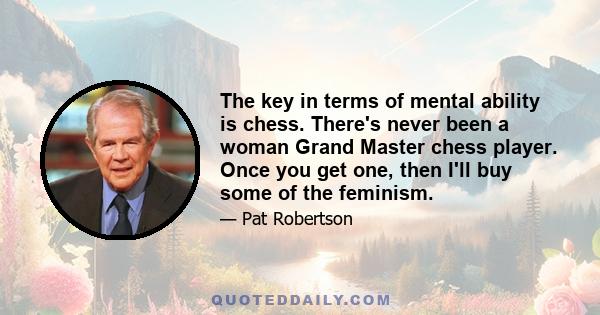 The key in terms of mental ability is chess. There's never been a woman Grand Master chess player. Once you get one, then I'll buy some of the feminism.